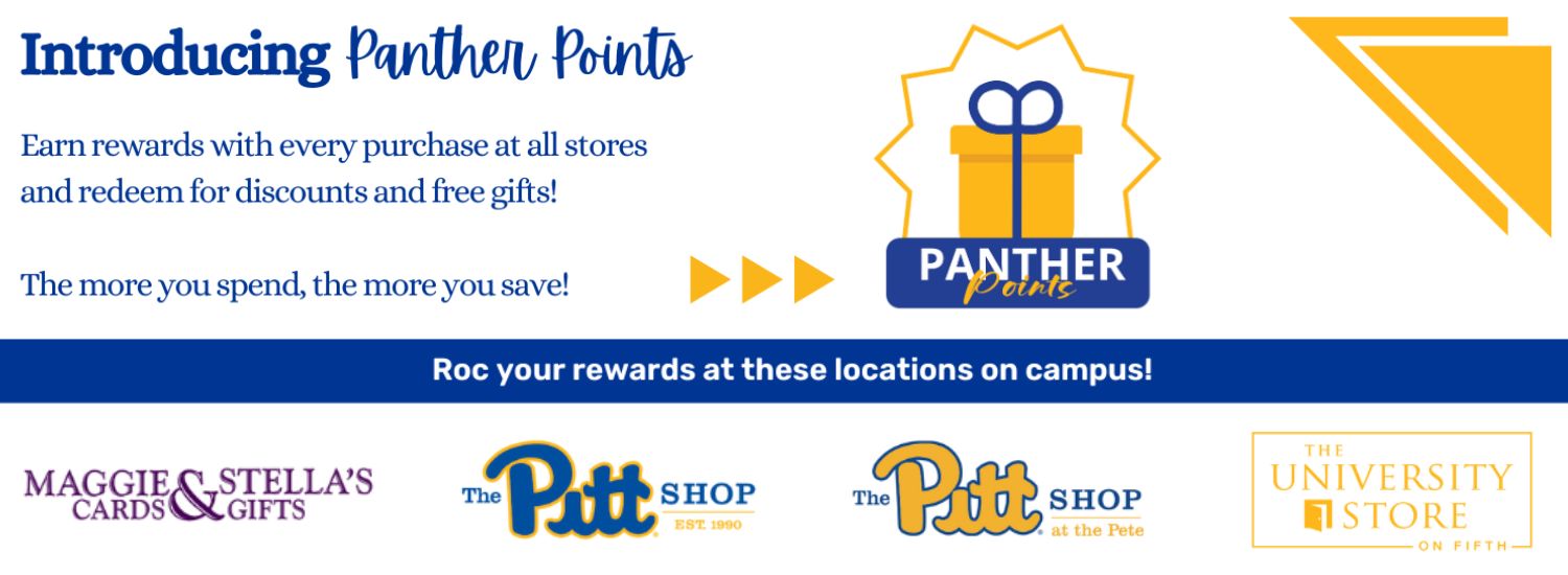 white banner with blue and yellow triangle accents. Blue text in top left corner reads Introducing Panther Points. Earn rewards with every purchase at all stores and redeem for discounts and free gifts! The more you spend, the more you save! To the right is the Panther Points logo with a gold gift box and blue bow. Across the center is a blue box with white text reads Roc your rewards at these locations on campus! Shows the four logos of the University Stores, including Maggie and Stella's Cards & Gifts in purple, The Pitt Shop in royal blue, The Pitt Shop at the Pete in blue and gold, and The University Store on Fifth in gold